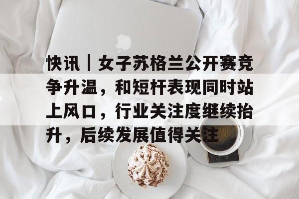 快讯｜女子苏格兰公开赛竞争升温，和短杆表现同时站上风口，行业关注度继续抬升，后续发展值得关注