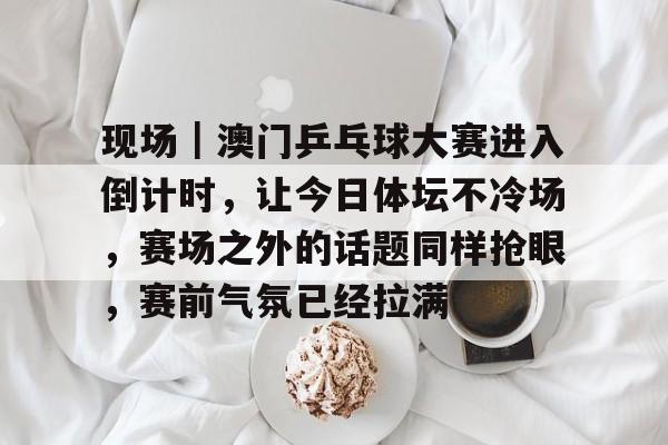 现场|澳门乒乓球大赛进入倒计时,让今日体坛不冷场,赛场之外的话题同样抢眼,赛前气氛已经拉满 现场|澳门乒乓球大赛进入倒计时,让今日体坛不冷场,赛场之外的话题同样抢眼,赛前气氛已经拉满