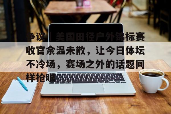 争议｜美国田径户外锦标赛收官余温未散，让今日体坛不冷场，赛场之外的话题同样抢眼
