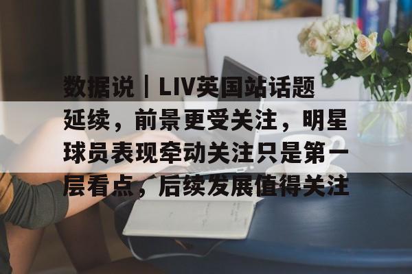 数据说｜LIV英国站话题延续，前景更受关注，明星球员表现牵动关注只是第一层看点，后续发展值得关注