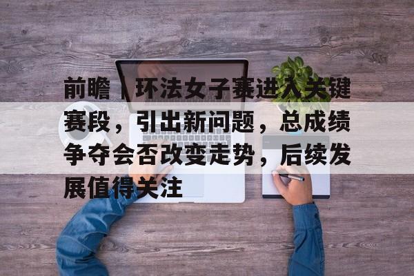 前瞻｜环法女子赛进入关键赛段，引出新问题，总成绩争夺会否改变走势，后续发展值得关注