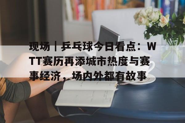 现场｜乒乓球今日看点：WTT赛历再添城市热度与赛事经济，场内外都有故事