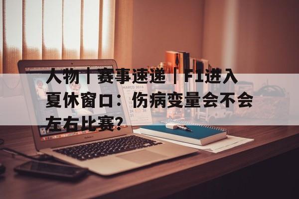 人物｜赛事速递｜F1进入夏休窗口：伤病变量会不会左右比赛？