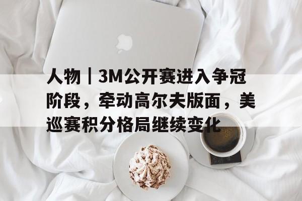 人物｜3M公开赛进入争冠阶段，牵动高尔夫版面，美巡赛积分格局继续变化