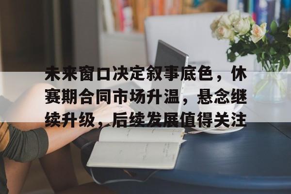 未来窗口决定叙事底色，休赛期合同市场升温，悬念继续升级，后续发展值得关注