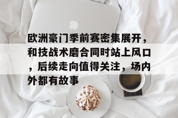 欧洲豪门季前赛密集展开，和技战术磨合同时站上风口，后续走向值得关注，场内外都有故事