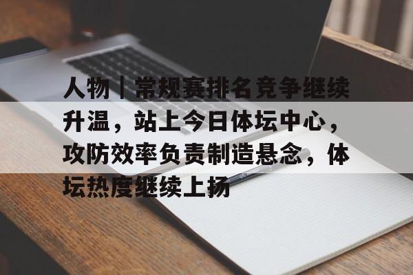 人物｜常规赛排名竞争继续升温，站上今日体坛中心，攻防效率负责制造悬念，体坛热度继续上扬