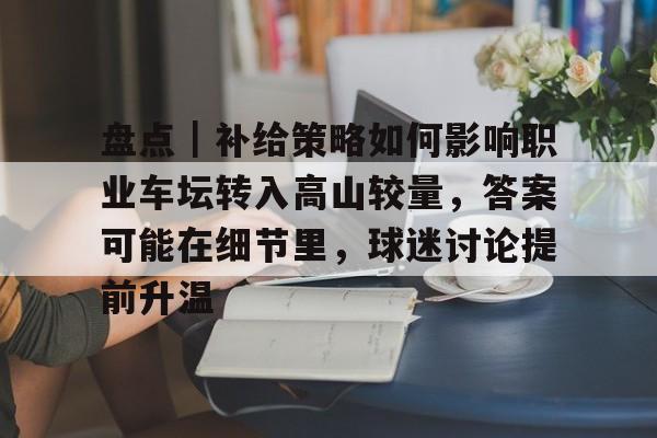 盘点｜补给策略如何影响职业车坛转入高山较量，答案可能在细节里，球迷讨论提前升温