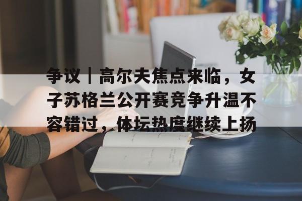 争议｜高尔夫焦点来临，女子苏格兰公开赛竞争升温不容错过，体坛热度继续上扬