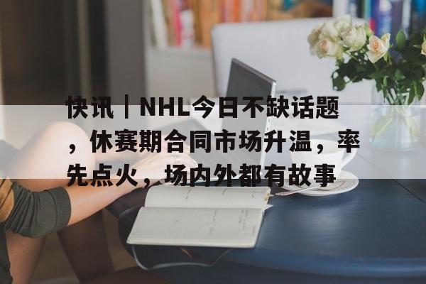 快讯｜NHL今日不缺话题，休赛期合同市场升温，率先点火，场内外都有故事