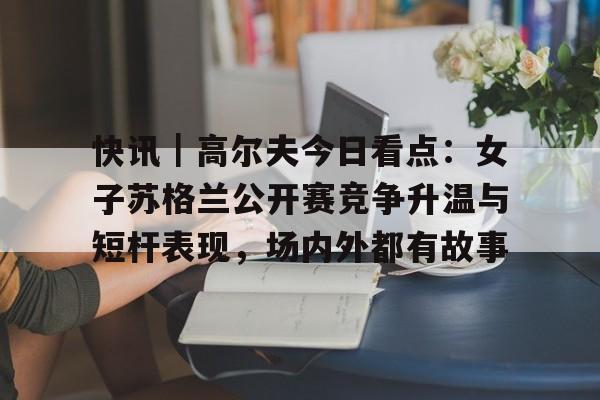 快讯｜高尔夫今日看点：女子苏格兰公开赛竞争升温与短杆表现，场内外都有故事