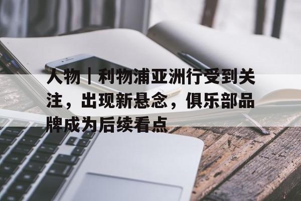 人物｜利物浦亚洲行受到关注，出现新悬念，俱乐部品牌成为后续看点