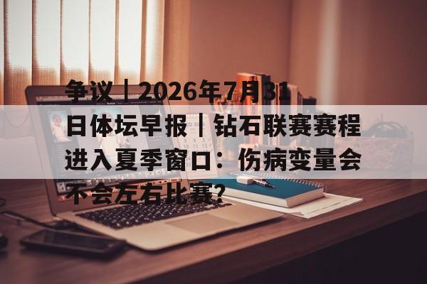 争议｜2026年7月31日体坛早报｜钻石联赛赛程进入夏季窗口：伤病变量会不会左右比赛？