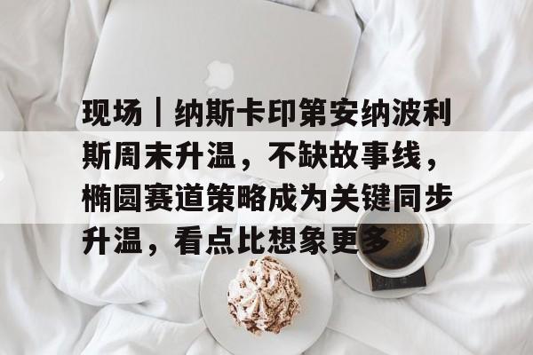 现场｜纳斯卡印第安纳波利斯周末升温，不缺故事线，椭圆赛道策略成为关键同步升温，看点比想象更多