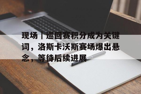 现场｜巡回赛积分成为关键词，洛斯卡沃斯赛场爆出悬念，等待后续进展