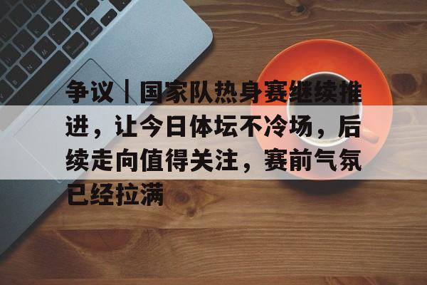 争议｜国家队热身赛继续推进，让今日体坛不冷场，后续走向值得关注，赛前气氛已经拉满