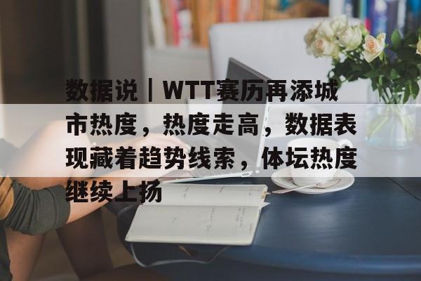 数据说|WTT赛历再添城市热度,热度走高,数据表现藏着趋势线索,体坛热度继续上扬 数据说|WTT赛历再添城市热度,热度走高,数据表现藏着趋势线索,体坛热度继续上扬