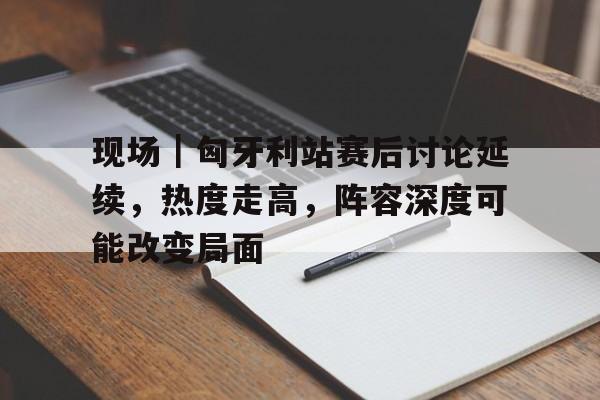 现场｜匈牙利站赛后讨论延续，热度走高，阵容深度可能改变局面