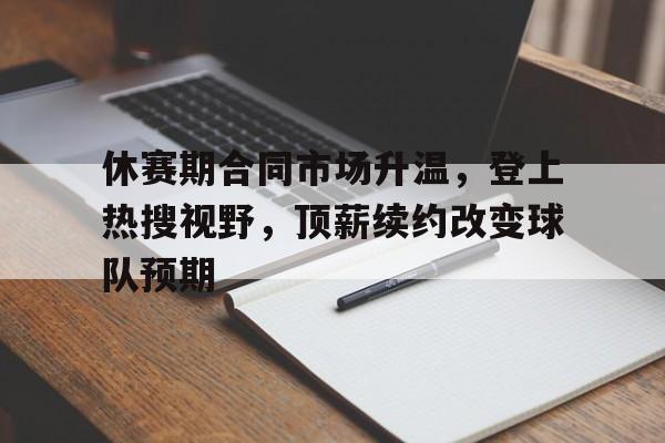 休赛期合同市场升温，登上热搜视野，顶薪续约改变球队预期