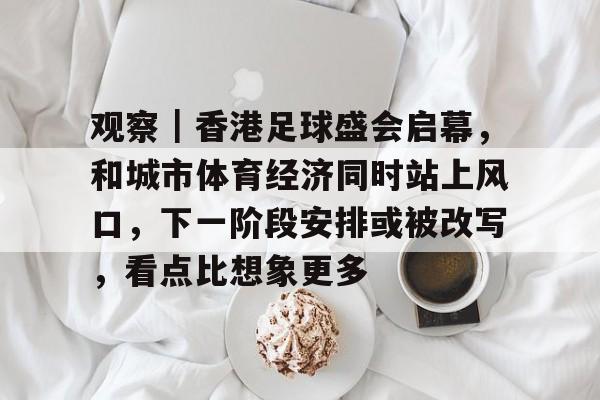 观察｜香港足球盛会启幕，和城市体育经济同时站上风口，下一阶段安排或被改写，看点比想象更多