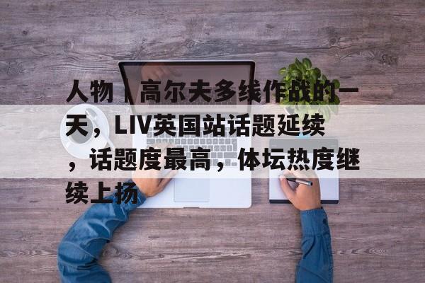 人物｜高尔夫多线作战的一天，LIV英国站话题延续，话题度最高，体坛热度继续上扬