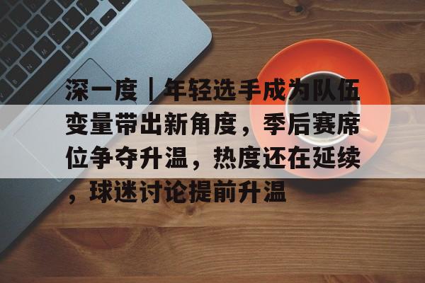 深一度｜年轻选手成为队伍变量带出新角度，季后赛席位争夺升温，热度还在延续，球迷讨论提前升温