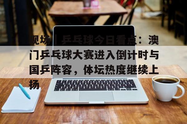 现场｜乒乓球今日看点：澳门乒乓球大赛进入倒计时与国乒阵容，体坛热度继续上扬