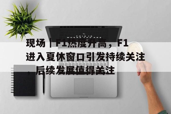 现场｜F1热度升高，F1进入夏休窗口引发持续关注，后续发展值得关注