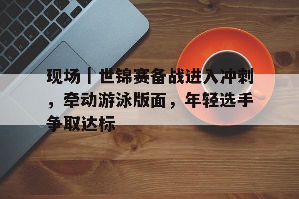 现场｜世锦赛备战进入冲刺，牵动游泳版面，年轻选手争取达标