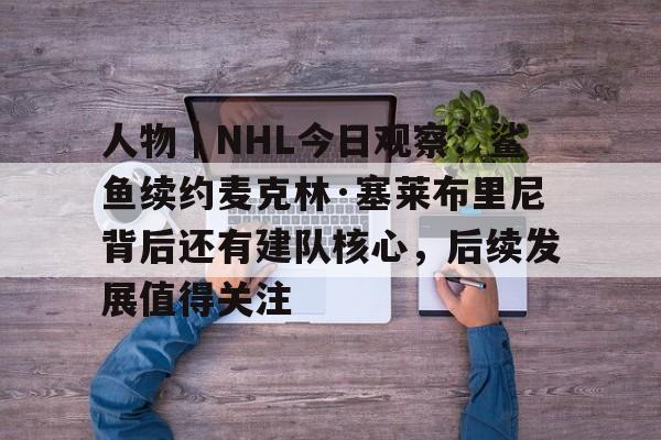 人物｜NHL今日观察：鲨鱼续约麦克林·塞莱布里尼背后还有建队核心，后续发展值得关注