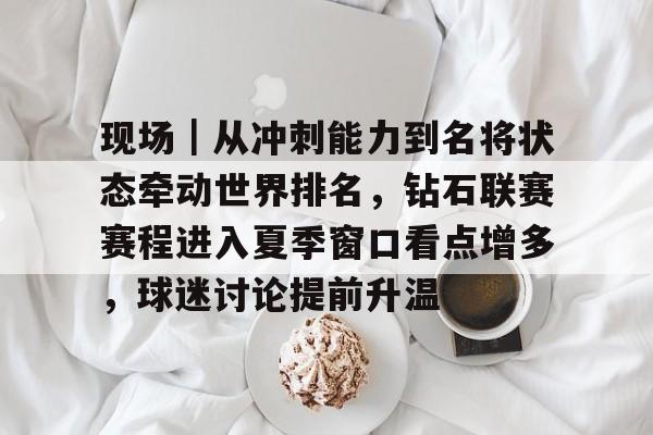 现场｜从冲刺能力到名将状态牵动世界排名，钻石联赛赛程进入夏季窗口看点增多，球迷讨论提前升温
