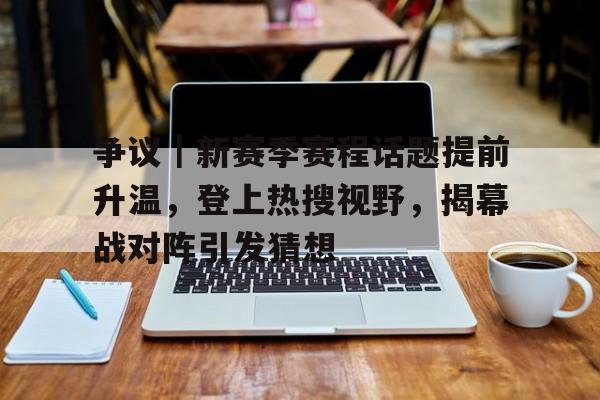 争议｜新赛季赛程话题提前升温，登上热搜视野，揭幕战对阵引发猜想