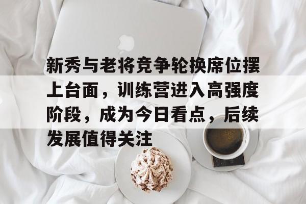 新秀与老将竞争轮换席位摆上台面，训练营进入高强度阶段，成为今日看点，后续发展值得关注