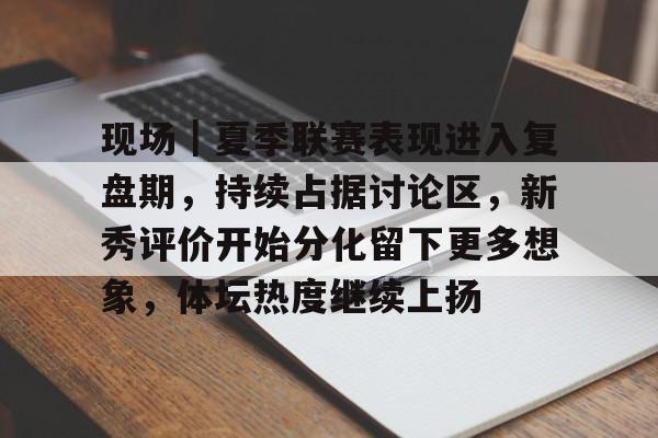 现场｜夏季联赛表现进入复盘期，持续占据讨论区，新秀评价开始分化留下更多想象，体坛热度继续上扬