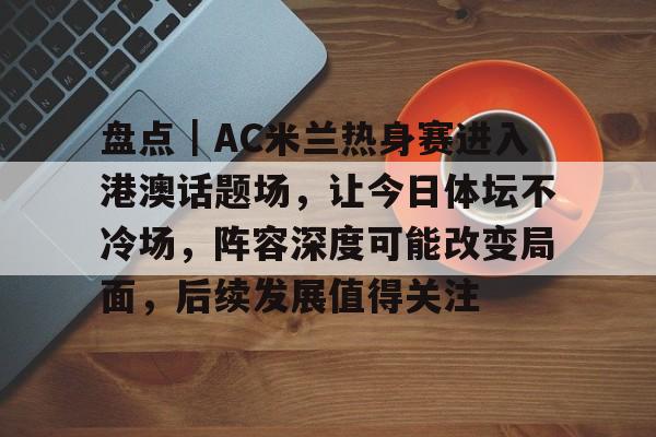 盘点｜AC米兰热身赛进入港澳话题场，让今日体坛不冷场，阵容深度可能改变局面，后续发展值得关注