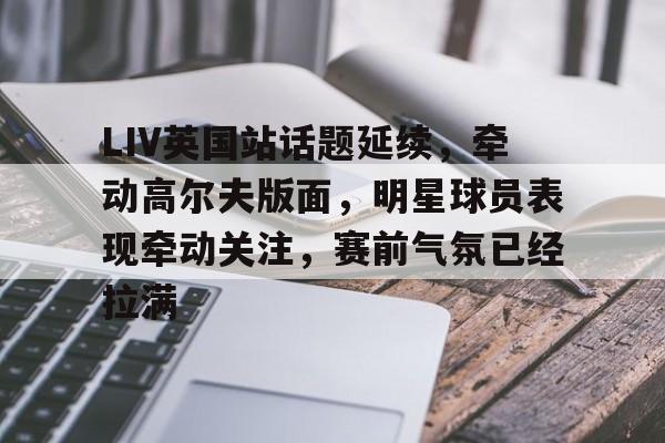 LIV英国站话题延续,牵动高尔夫版面,明星球员表现牵动关注,赛前气氛已经拉满 LIV英国站话题延续,牵动高尔夫版面,明星球员表现牵动关注,赛前气氛已经拉满
