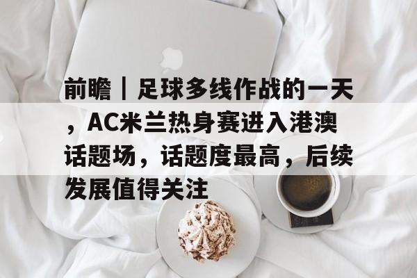 前瞻｜足球多线作战的一天，AC米兰热身赛进入港澳话题场，话题度最高，后续发展值得关注