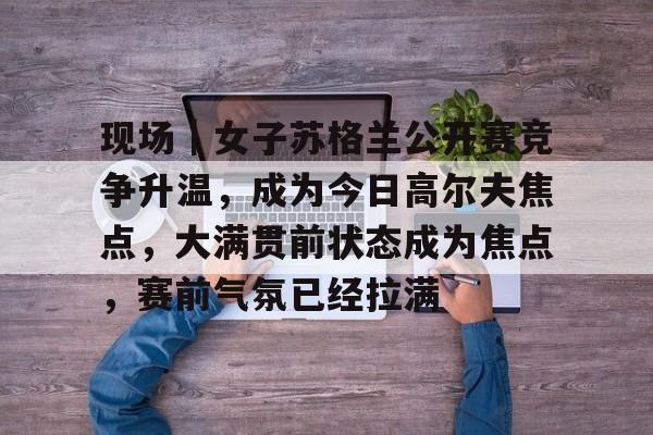 现场｜女子苏格兰公开赛竞争升温，成为今日高尔夫焦点，大满贯前状态成为焦点，赛前气氛已经拉满