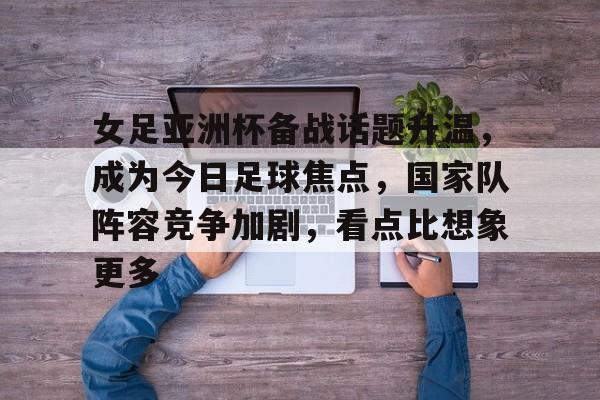 女足亚洲杯备战话题升温，成为今日足球焦点，国家队阵容竞争加剧，看点比想象更多