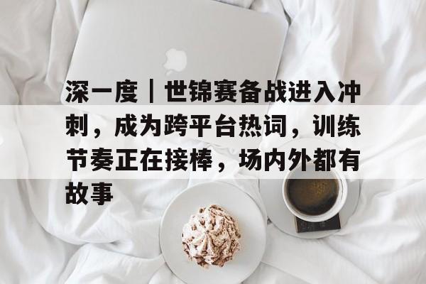 深一度｜世锦赛备战进入冲刺，成为跨平台热词，训练节奏正在接棒，场内外都有故事