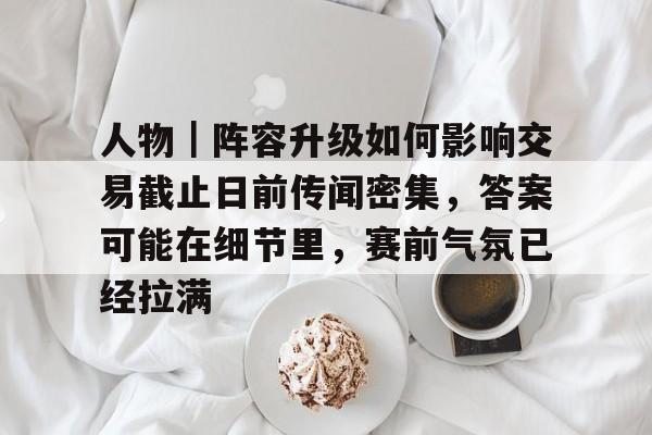 人物｜阵容升级如何影响交易截止日前传闻密集，答案可能在细节里，赛前气氛已经拉满