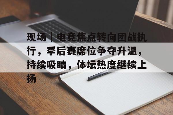 现场｜电竞焦点转向团战执行，季后赛席位争夺升温，持续吸睛，体坛热度继续上扬