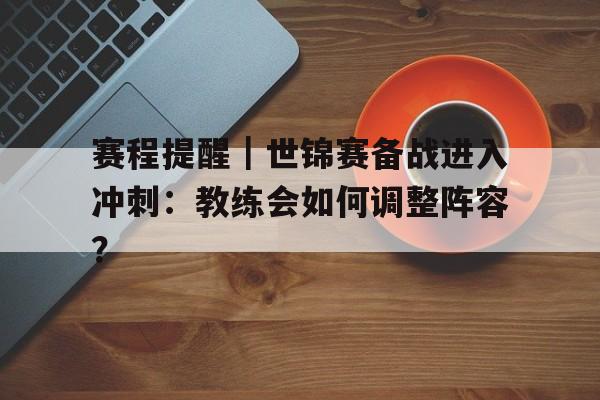 赛程提醒｜世锦赛备战进入冲刺：教练会如何调整阵容？