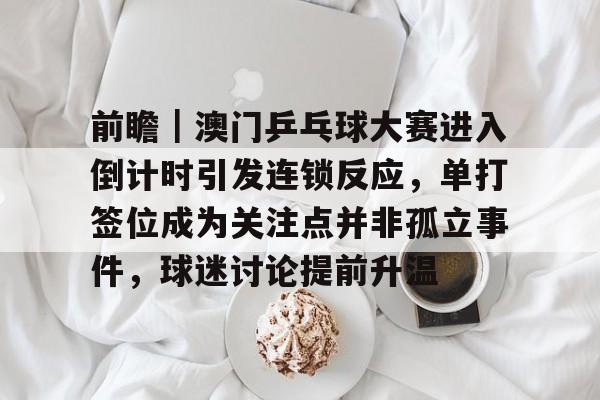 前瞻｜澳门乒乓球大赛进入倒计时引发连锁反应，单打签位成为关注点并非孤立事件，球迷讨论提前升温