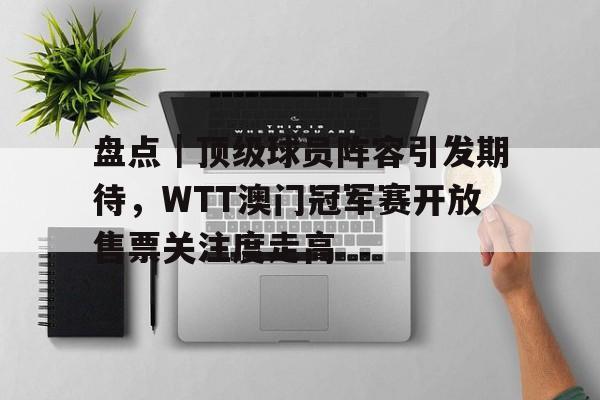 盘点｜顶级球员阵容引发期待，WTT澳门冠军赛开放售票关注度走高