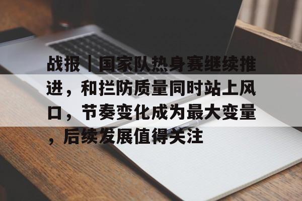战报|国家队热身赛继续推进,和拦防质量同时站上风口,节奏变化成为最大变量,后续发展值得关注 战报|国家队热身赛继续推进,和拦防质量同时站上风口,节奏变化成为最大变量,后续发展值得关注