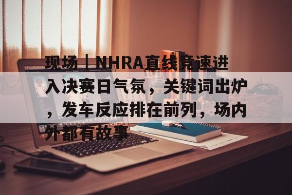 现场｜NHRA直线竞速进入决赛日气氛，关键词出炉，发车反应排在前列，场内外都有故事