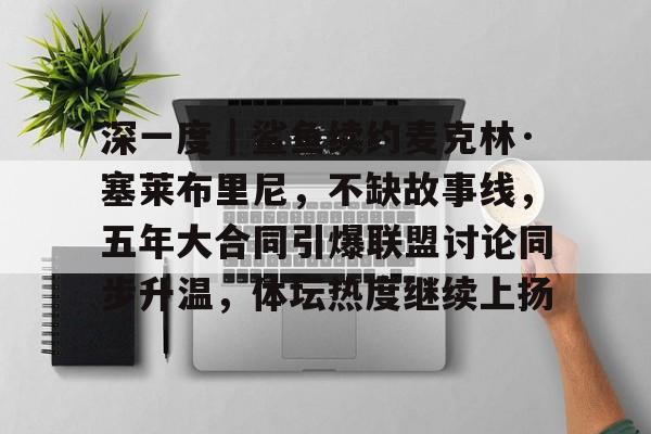 深一度｜鲨鱼续约麦克林·塞莱布里尼，不缺故事线，五年大合同引爆联盟讨论同步升温，体坛热度继续上扬