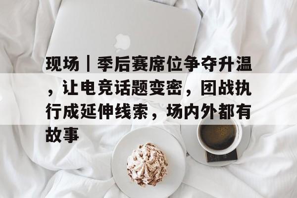 现场｜季后赛席位争夺升温，让电竞话题变密，团战执行成延伸线索，场内外都有故事