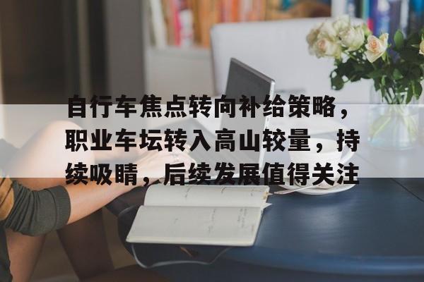 自行车焦点转向补给策略，职业车坛转入高山较量，持续吸睛，后续发展值得关注